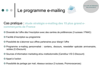 Les outils de fidélisation
                                                                                       des producteurs


              Le programme e-mailing

Cas pratique : étude stratégie e-mailing des 15 plus grand e-
commerçants de France
 Diversité de l’offre dès l’inscription avec des centres de préférences (3 suisses / FNAC)

 Facilité d’inscription au programme

 Possibilité de s’abonner aux offres partenaires pour élargir l’offre

 Programme e-mailing personnalisé : contenu, discours, newsletter spéciale anniversaire,
  soldes (C-Discount)

 Sources d’information marketing et/ou institutionnelle (Carrefour VS C-Discount)

 Appel à l’action

 Possibilité de partage par mail, réseaux sociaux (3 suisses, Promovacances)
 