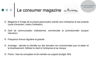 Les outils de fidélisation
                                                                                    des producteurs


             Le consumer magazine

 Magazine à l’image de la presse grand public orienté vers l’entreprise et ses produits
  (cycle d’évolution, mode d’utilisation)

 Outil de communication institutionnel, commerciale et promotionnelle (coupon
  réduction)

 Fréquence d’envoi régulière et gratuite

 Avantage : aborder la clientèle sur des données non commerciales pour le plaisir et
  le divertissement, fidéliser le client à l’entreprise et sa marque

 Freins : frais de conception et de maintien du support (budget, RH)
 