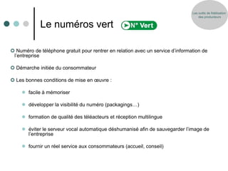 Les outils de fidélisation
                                                                                    des producteurs


             Le numéros vert

 Numéro de téléphone gratuit pour rentrer en relation avec un service d’information de
 l’entreprise

 Démarche initiée du consommateur

 Les bonnes conditions de mise en œuvre :

      facile à mémoriser

      développer la visibilité du numéro (packagings…)

      formation de qualité des téléacteurs et réception multilingue

      éviter le serveur vocal automatique déshumanisé afin de sauvegarder l’image de
       l’entreprise

      fournir un réel service aux consommateurs (accueil, conseil)
 