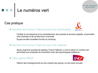 Les outils de fidélisation
                                                                                            des producteurs


         Le numéros vert

Cas pratique
    Numéro de France Télécom pour les handicapés
      • Faciliter la connaissance et la compréhension des produits et services adaptés, et permettre
        ainsi d'acheter et de se faire livrer à domicile
      • Equipe de télé-conseillers formés au handicap


    Numéro de France Télécom pour les salariés
      • Après vingt-trois suicides de salariés, France Télécom, a mis en place un numéro vert
        permettant aux employés de s'entretenir avec des psychologues extérieurs


    Infos grève SNCF
      • Obtenir des renseignements sur les impacts des grèves, sur les trains annulés
 