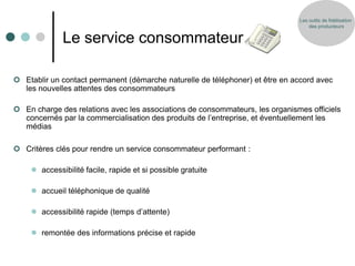 Les outils de fidélisation
                                                                                  des producteurs


             Le service consommateur

 Etablir un contact permanent (démarche naturelle de téléphoner) et être en accord avec
  les nouvelles attentes des consommateurs

 En charge des relations avec les associations de consommateurs, les organismes officiels
  concernés par la commercialisation des produits de l’entreprise, et éventuellement les
  médias

 Critères clés pour rendre un service consommateur performant :

     accessibilité facile, rapide et si possible gratuite

     accueil téléphonique de qualité

     accessibilité rapide (temps d’attente)

     remontée des informations précise et rapide
 