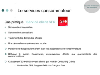 Les outils de fidélisation
                                                                                    des producteurs


              Le services consommateur

Cas pratique : Service client SFR
o   Service client accessible

o   Service client accueillant

o   Traitement des demandes efficace

o   Une démarche complémentaire au site

 Politique de dialogue permanent avec les associations de consommateurs

 Diffusion 3 fois/an        Consonews,   exclusivement    dédiée   aux   représentants         des
  consommateurs

 Classement 2010 des services clients par Human Consulting Group
          • Numéricable, SFR, Bouygues Télécom, Orange et Free
 