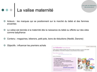 Les outils de fidélisation
                                                                                   des producteurs


              La valise maternité

 Acteurs : les marques qui se positionnent sur le marché du bébé et des femmes
  enceintes

 La valise est donnée à la maternité dès la naissance du bébé ou offerte sur des sites
  comme babyfrance

 Contenu : magazines, biberons, petit pots, bons de réductions (Nestlé, Danone)


 Objectifs : influencer les premiers achats
 