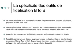 La spécificité des outils de
             fidélisation B to B

 La communication B to B nécessite l’utilisation d’arguments et de supports spécifiques,
  propres à toucher cette cible

 Les programmes de fidélisation à l’attention des professionnels sont plus sophistiqués.
  Cette difficulté d’élaboration se rencontre dès le processus d’identification de la cible

 Les coûts des programmes de fidélisation pour les professionnels restent très élevés

 Possibilité de fixer un prix d’accès au programme de fidélisation. D’après les chercheurs
  américains, Akshay Rao et Mark Begen, le prix élevé d'un service est souvent interprété
  de la part des professionnels comme une prestation de qualité
 
