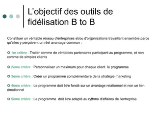 L’objectif des outils de
             fidélisation B to B
Constituer un véritable réseau d'entreprises et/ou d'organisations travaillant ensemble parce
qu'elles y perçoivent un réel avantage commun :

 1er critère : Traiter comme de véritables partenaires participant au programme, et non
comme de simples clients

 2ème critère : Personnaliser un maximum pour chaque client le programme

 3ème critère : Créer un programme complémentaire de la stratégie marketing

 4ème critère : Le programme doit être fondé sur un avantage relationnel et non un lien
émotionnel

 5ème critère : Le programme doit être adapté au rythme d'affaires de l'entreprise
 