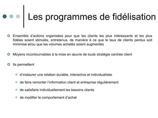 Les programmes de fidélisation
 Ensemble d’actions organisées pour que les clients les plus intéressants et les plus
  fidèles soient stimulés, entretenus, de manière à ce que le taux de clients perdus soit
  minimisé et/ou que les volumes achetés soient augmentés

 Moyens incontournables à la mise en œuvre de toute stratégie centrée client

 Ils permettent

     d’instaurer une relation durable, interactive et individualisée

     de faire remonter l’information client et entreprise régulièrement

     de satisfaire individuellement les besoins clients

     de modifier le comportement d’achat
 