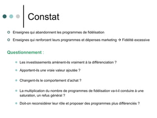 Constat
 Enseignes qui abandonnent les programmes de fidélisation

 Enseignes qui renforcent leurs programmes et dépenses marketing  Fidélité excessive


Questionnement :

     Les investissements amènent-ils vraiment à la différenciation ?

     Apportent-ils une vraie valeur ajoutée ?

     Changent-ils le comportement d’achat ?

     La multiplication du nombre de programmes de fidélisation va-t-il conduire à une
      saturation, un refus général ?

     Doit-on reconsidérer leur rôle et proposer des programmes plus différenciés ?
 