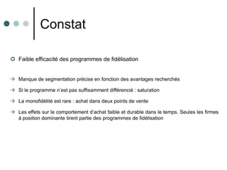 Constat

 Faible efficacité des programmes de fidélisation


 Manque de segmentation précise en fonction des avantages recherchés

 Si le programme n’est pas suffisamment différencié : saturation

 La monofidélité est rare : achat dans deux points de vente

 Les effets sur le comportement d’achat faible et durable dans le temps. Seules les firmes
  à position dominante tirent partie des programmes de fidélisation
 