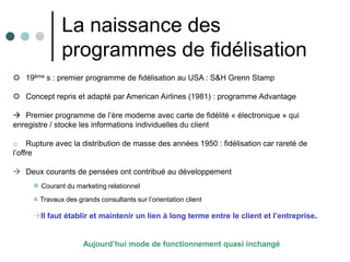 La naissance des
              programmes de fidélisation
 19ème s : premier programme de fidélisation au USA : S&H Grenn Stamp

 Concept repris et adapté par American Airlines (1981) : programme Advantage

 Premier programme de l’ère moderne avec carte de fidélité « électronique » qui
enregistre / stocke les informations individuelles du client

o Rupture avec la distribution de masse des années 1950 : fidélisation car rareté de
l’offre

 Deux courants de pensées ont contribué au développement
      Courant du marketing relationnel
      Travaux des grands consultants sur l’orientation client

     Il faut établir et maintenir un lien à long terme entre le client et l’entreprise.


                     Aujourd’hui mode de fonctionnement quasi inchangé
 