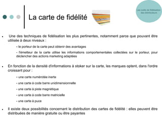 Les outils de fidélisation
                                                                                                des distributeurs

                  La carte de fidélité

    Une des techniques de fidélisation les plus pertinentes, notamment parce que pouvant être
    utilisée à deux niveaux :
         - le porteur de la carte peut obtenir des avantages
         - l'émetteur de la carte utilise les informations comportementales collectées sur le porteur, pour
         déclencher des actions marketing adaptées


   En fonction de la densité d'informations à stoker sur la carte, les marques optent, dans l'ordre
    croissant pour :
         - une carte numérotée inerte
         - une carte à code barre unidimensionnelle
         - une carte à piste magnétique
         - une carte à code barre matricielle
         - une carte à puce

   Il existe deux possibilités concernant le distribution des cartes de fidélité : elles peuvent être
    distribuées de manière gratuite ou être payantes
 