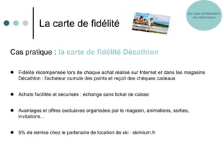 Les outils de fidélisation
                                                                                   des distributeurs

             La carte de fidélité

Cas pratique : la carte de fidélité Décathlon

 Fidélité récompensée lors de chaque achat réalisé sur Internet et dans les magasins
  Décathlon : l'acheteur cumule des points et reçoit des chèques cadeaux


 Achats facilités et sécurisés : échange sans ticket de caisse


 Avantages et offres exclusives organisées par le magasin, animations, sorties,
  invitations...


 5% de remise chez le partenaire de location de ski : skimium.fr
 