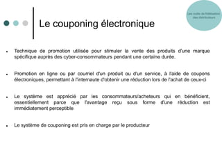 Les outils de fidélisation
                                                                                        des distributeurs

               Le couponing électronique

   Technique de promotion utilisée pour stimuler la vente des produits d'une marque
    spécifique auprès des cyber-consommateurs pendant une certaine durée.


   Promotion en ligne ou par courriel d'un produit ou d'un service, à l'aide de coupons
    électroniques, permettant à l'internaute d'obtenir une réduction lors de l'achat de ceux-ci


   Le système est apprécié par les consommateurs/acheteurs qui en bénéficient,
    essentiellement parce que l'avantage reçu sous forme d'une réduction est
    immédiatement perceptible


   Le système de couponing est pris en charge par le producteur
 