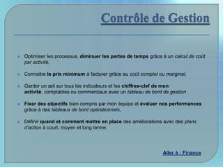    Optimiser les processus, diminuer les pertes de temps grâce à un calcul de coût
    par activité,

   Connaitre le prix minimum à facturer grâce au coût complet ou marginal,

   Garder un œil sur tous les indicateurs et les chiffres-clef de mon
    activité, comptables ou commerciaux avec un tableau de bord de gestion

   Fixer des objectifs bien compris par mon équipe et évaluer nos performances
    grâce à des tableaux de bord opérationnels,

   Définir quand et comment mettre en place des améliorations avec des plans
    d’action à court, moyen et long terme.




                                                                Aller à : Finance
 