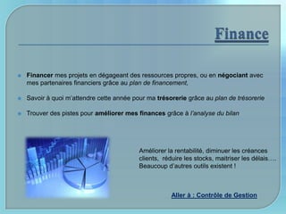    Financer mes projets en dégageant des ressources propres, ou en négociant avec
    mes partenaires financiers grâce au plan de financement,

   Savoir à quoi m’attendre cette année pour ma trésorerie grâce au plan de trésorerie

   Trouver des pistes pour améliorer mes finances grâce à l’analyse du bilan




                                           Améliorer la rentabilité, diminuer les créances
                                           clients, réduire les stocks, maitriser les délais….
                                           Beaucoup d’autres outils existent !



                                                      Aller à : Contrôle de Gestion
 