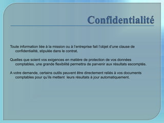 Toute information liée à la mission ou à l’entreprise fait l’objet d’une clause de
   confidentialité, stipulée dans le contrat.

Quelles que soient vos exigences en matière de protection de vos données
  comptables, une grande flexibilité permettra de parvenir aux résultats escomptés.

A votre demande, certains outils peuvent être directement reliés à vos documents
   comptables pour qu’ils mettent leurs résultats à jour automatiquement.
 