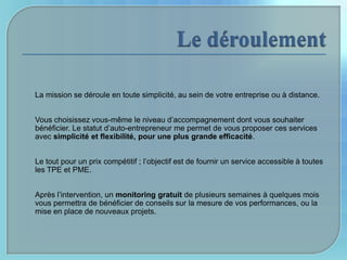 La mission se déroule en toute simplicité, au sein de votre entreprise ou à distance.


Vous choisissez vous-même le niveau d’accompagnement dont vous souhaiter
bénéficier. Le statut d’auto-entrepreneur me permet de vous proposer ces services
avec simplicité et flexibilité, pour une plus grande efficacité.


Le tout pour un prix compétitif ; l’objectif est de fournir un service accessible à toutes
les TPE et PME.


Après l’intervention, un monitoring gratuit de plusieurs semaines à quelques mois
vous permettra de bénéficier de conseils sur la mesure de vos performances, ou la
mise en place de nouveaux projets.
 