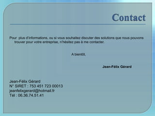 Pour plus d’informations, ou si vous souhaitez discuter des solutions que nous pouvons
  trouver pour votre entreprise, n’hésitez pas à me contacter.


                                       A bientôt,


                                                           Jean-Félix Gérard



Jean-Félix Gérard
N° SIRET : 753 451 723 00013
jeanfelixgerard@hotmail.fr
Tél : 06.36.74.51.41
 