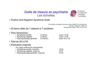 Outils de mesure en psychiatrie
Les échelles
•  Positive And Negative Syndrome Scale
•  30 items côtés de 1 (absent) à 7 (...