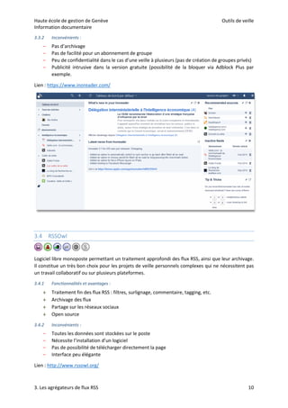 Haute école de gestion de Genève Outils de veille
Information documentaire
3. Les agrégateurs de flux RSS 10
3.3.2 Inconvénients :
– Pas d’archivage
– Pas de facilité pour un abonnement de groupe
– Peu de confidentialité dans le cas d’une veille à plusieurs (pas de création de groupes privés)
– Publicité intrusive dans la version gratuite (possibilité de la bloquer via Adblock Plus par
exemple.
Lien : https://www.inoreader.com/
3.4 RSSOwl
Logiciel libre monoposte permettant un traitement approfondi des flux RSS, ainsi que leur archivage.
Il constitue un très bon choix pour les projets de veille personnels complexes qui ne nécessitent pas
un travail collaboratif ou sur plusieurs plateformes.
3.4.1 Fonctionnalités et avantages :
 Traitement fin des flux RSS : filtres, surlignage, commentaire, tagging, etc.
 Archivage des flux
 Partage sur les réseaux sociaux
 Open source
3.4.2 Inconvénients :
– Toutes les données sont stockées sur le poste
– Nécessite l’installation d’un logiciel
– Pas de possibilité de télécharger directement la page
– Interface peu élégante
Lien : http://www.rssowl.org/
 