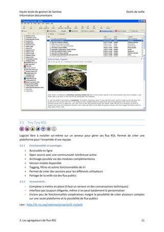Haute école de gestion de Genève Outils de veille
Information documentaire
3. Les agrégateurs de flux RSS 11
3.5 Tiny Tiny RSS
Logiciel libre à installer soi-même sur un serveur pour gérer ses flux RSS. Permet de créer une
plateforme pour l’ensemble d’une équipe.
3.5.1 Fonctionnalités et avantages :
 Accessible en ligne
 Open source avec une communauté nombreuse active
 Archivage possible via des modules complémentaires
 Version mobile disponible
 Tagging, filtres et autres fonctionnalités de tri
 Permet de créer des sessions pour les différents utilisateurs
 Partage de la veille via des flux publics
3.5.2 Inconvénients :
– Complexe à mettre en place (il faut un serveur et des connaissances techniques)
– Interface pas toujours élégante, même si on peut totalement la personnaliser
– Encore peu de fonctionnalités coopératives malgré la possibilité de créer plusieurs comptes
sur une seule plateforme et la possibilité de flux publics
Lien : http://tt-rss.org/redmine/projects/tt-rss/wiki
 