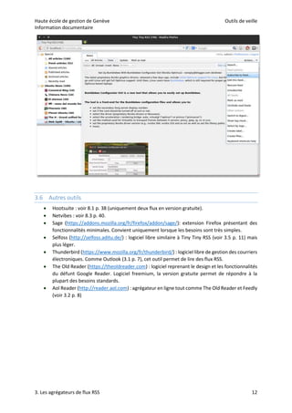 Haute école de gestion de Genève Outils de veille
Information documentaire
3. Les agrégateurs de flux RSS 12
3.6 Autres outils
 Hootsuite : voir 8.1 p. 38 (uniquement deux flux en version gratuite).
 Netvibes : voir 8.3 p. 40.
 Sage (https://addons.mozilla.org/fr/firefox/addon/sage/): extension Firefox présentant des
fonctionnalités minimales. Convient uniquement lorsque les besoins sont très simples.
 Selfoss (http://selfoss.aditu.de/) : logiciel libre similaire à Tiny Tiny RSS (voir 3.5 p. 11) mais
plus léger.
 Thunderbird (https://www.mozilla.org/fr/thunderbird/) : logiciel libre de gestion des courriers
électroniques. Comme Outlook (3.1 p. 7), cet outil permet de lire des flux RSS.
 The Old Reader (https://theoldreader.com) : logiciel reprenant le design et les fonctionnalités
du défunt Google Reader. Logiciel freemium, la version gratuite permet de répondre à la
plupart des besoins standards.
 Aol Reader (http://reader.aol.com) : agrégateur en ligne tout comme The Old Reader et Feedly
(voir 3.2 p. 8)
 
