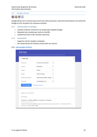 Haute école de gestion de Genève Outils de veille
Information documentaire
4. Les agents d’alerte 14
4.2 Google alertes
Google alertes est un service assez ancien qui a fait ses preuves. Il permet d’automatiser une recherche
Google et d’en récupérer les nouveaux résultats.
4.2.1 Fonctionnalités et avantages :
 Création d’alertes recourant à la syntaxe des requêtes Google
 Réception des résultats par mails ou flux RSS
 relativement bon tri des résultats retournés
4.2.2 Inconvénients :
– Supporte mal les requêtes complexes
– Ne comprend pas les réseaux sociaux dans ses sources
Lien : www.google.ch/alerts
 