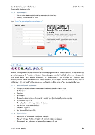 Haute école de gestion de Genève Outils de veille
Information documentaire
4. Les agents d’alerte 16
4.4.2 Inconvénients :
– Ne comprend pas les réseaux sociaux dans ses sources
– Génère énormément de bruit
Lien : http://www.talkwalker.com/fr/alerts/
4.5 Mention
Outil d’alerte permettant de surveiller le web, mais également les réseaux sociaux. Dans sa version
gratuite, trop peu de fonctionnalités sont disponibles pour rendre l’outil véritablement intéressant :
une seule alerte sans aucune possibilité de collaboration. Pour profiter de l’essentiel des
fonctionnalités, il faut compter plus de 3’500€ par mois, mais un plan à moins de 500€ existe pour 3
utilisateurs et 3 alertes. L’outil propose une application mobile, ainsi qu’une application bureau.
4.5.1 Fonctionnalités et avantages :
 Surveillance de nombreux types de sources dont les réseaux sociaux
 Statistiques
 Tagging
 Export RSS
 Evaluation automatique du caractère positif ou négatif des éléments repérés
 Création de rapports
 Travail collaboratif et la création de tâches
 Partage sur les réseaux sociaux
 Interface agréable
 Version mobile disponible
4.5.2 Inconvénients :
– Equations de recherches complexes limitées
– Ne surveille que Twitter et Facebook parmi les réseaux sociaux
– Plan gratuit peu attrayant, prix des plans payants élevés
 