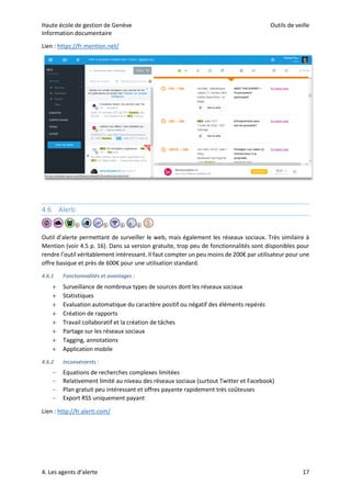 Haute école de gestion de Genève Outils de veille
Information documentaire
4. Les agents d’alerte 17
Lien : https://fr.mention.net/
4.6 Alerti
Outil d’alerte permettant de surveiller le web, mais également les réseaux sociaux. Très similaire à
Mention (voir 4.5 p. 16). Dans sa version gratuite, trop peu de fonctionnalités sont disponibles pour
rendre l’outil véritablement intéressant. Il faut compter un peu moins de 200€ par utilisateur pour une
offre basique et près de 600€ pour une utilisation standard.
4.6.1 Fonctionnalités et avantages :
 Surveillance de nombreux types de sources dont les réseaux sociaux
 Statistiques
 Evaluation automatique du caractère positif ou négatif des éléments repérés
 Création de rapports
 Travail collaboratif et la création de tâches
 Partage sur les réseaux sociaux
 Tagging, annotations
 Application mobile
4.6.2 Inconvénients :
– Equations de recherches complexes limitées
– Relativement limité au niveau des réseaux sociaux (surtout Twitter et Facebook)
– Plan gratuit peu intéressant et offres payante rapidement très coûteuses
– Export RSS uniquement payant
Lien : http://fr.alerti.com/
 