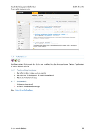 Haute école de gestion de Genève Outils de veille
Information documentaire
4. Les agents d’alerte 18
4.7 NutshellMail
Outil permettant de recevoir des alertes par email en fonction de requêtes sur Twitter, Facebook et
d’autres réseaux sociaux.
4.7.1 Fonctionnalités et avantages :
 Surveillance des réseaux sociaux gratuite
 Paramétrage fin du moment de réception de l’email
 Résultats facilement lisibles
4.7.2 Inconvénients :
– Uniquement par email
– Présente passablement de bugs
Lien : https://nutshellmail.com
 