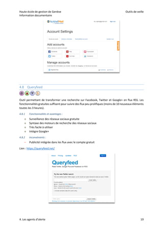 Haute école de gestion de Genève Outils de veille
Information documentaire
4. Les agents d’alerte 19
4.8 Queryfeed
Outil permettant de transformer une recherche sur Facebook, Twitter et Google+ en flux RSS. Les
fonctionnalités gratuites suffisent pour suivre des flux peu prolifiques (moins de 10 nouveaux éléments
toutes les 3 heures).
4.8.1 Fonctionnalités et avantages :
 Surveillance des réseaux sociaux gratuite
 Syntaxe des moteurs de recherche des réseaux sociaux
 Très facile à utiliser
 Intègre Google+
4.8.2 Inconvénients :
– Publicité intégrée dans les flux avec le compte gratuit
Lien : https://queryfeed.net/
 