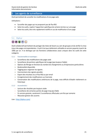 Haute école de gestion de Genève Outils de veille
Information documentaire
5. Les agents de surveillance 21
5 Les agents de surveillance
Outil permettant de surveiller les modifications d’une page web.
Utilisations :
 Surveiller des pages qui ne proposent pas de flux RSS
 Selon les outils, repérer l’apparition spécifique de certains termes sur une page
 Selon les outils, être très rapidement notifié en cas de modification d’une page
5.1 Diphur
Outil collaboratif permettant de partager des listes de favoris au sein de groupes et de vérifier la mise
à jour des pages correspondantes. L’outil n’est que réellement utilisable en version payante à partir de
100$ par an. Il se distingue par ses fonctions collaboratives assez uniques dans les outils de cette
catégorie.
5.1.1 Fonctionnalités et avantages :
 Surveillance des modifications des pages web
 Surveillance de portions spécifiques de la page (pas toujours fiable)
 Options de filtrage en fonction du nombre de changements ou d’expressions particulières
 Bookmarklet disponible
 Tagging pour organiser les signets
 Commentaire des signets possible
 Export des résultats via un flux RSS ou par email
 Enregistrement des modifications sur Evernote
 Conservation des modifications antérieures de la page, mais difficile d’établir réellement un
historique
5.1.2 Inconvénients :
– Lecture des résultats pas toujours aisée
– Surveillance de certaines parties de page trop peu fiable
– En version gratuite, seulement 3 surveillances effectuées une fois par semaine
– Mauvaise gestion des accents
Lien : http://diphur.com/
 
