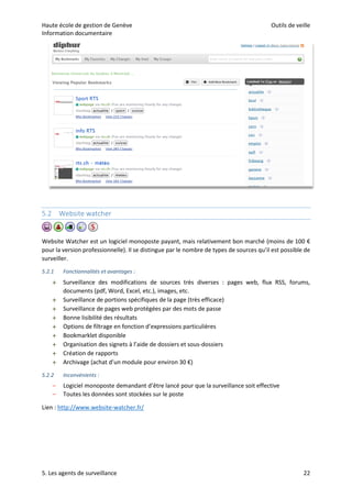 Haute école de gestion de Genève Outils de veille
Information documentaire
5. Les agents de surveillance 22
5.2 Website watcher
Website Watcher est un logiciel monoposte payant, mais relativement bon marché (moins de 100 €
pour la version professionnelle). Il se distingue par le nombre de types de sources qu’il est possible de
surveiller.
5.2.1 Fonctionnalités et avantages :
 Surveillance des modifications de sources très diverses : pages web, flux RSS, forums,
documents (pdf, Word, Excel, etc.), images, etc.
 Surveillance de portions spécifiques de la page (très efficace)
 Surveillance de pages web protégées par des mots de passe
 Bonne lisibilité des résultats
 Options de filtrage en fonction d’expressions particulières
 Bookmarklet disponible
 Organisation des signets à l’aide de dossiers et sous-dossiers
 Création de rapports
 Archivage (achat d’un module pour environ 30 €)
5.2.2 Inconvénients :
– Logiciel monoposte demandant d’être lancé pour que la surveillance soit effective
– Toutes les données sont stockées sur le poste
Lien : http://www.website-watcher.fr/
 