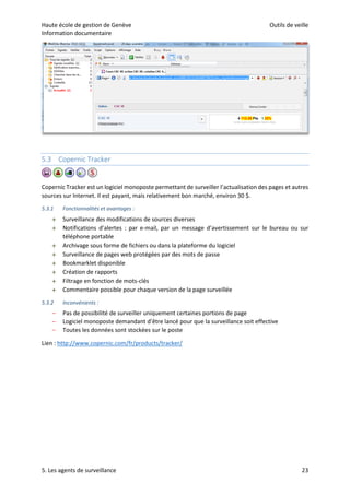 Haute école de gestion de Genève Outils de veille
Information documentaire
5. Les agents de surveillance 23
5.3 Copernic Tracker
Copernic Tracker est un logiciel monoposte permettant de surveiller l’actualisation des pages et autres
sources sur Internet. Il est payant, mais relativement bon marché, environ 30 $.
5.3.1 Fonctionnalités et avantages :
 Surveillance des modifications de sources diverses
 Notifications d’alertes : par e-mail, par un message d’avertissement sur le bureau ou sur
téléphone portable
 Archivage sous forme de fichiers ou dans la plateforme du logiciel
 Surveillance de pages web protégées par des mots de passe
 Bookmarklet disponible
 Création de rapports
 Filtrage en fonction de mots-clés
 Commentaire possible pour chaque version de la page surveillée
5.3.2 Inconvénients :
– Pas de possibilité de surveiller uniquement certaines portions de page
– Logiciel monoposte demandant d’être lancé pour que la surveillance soit effective
– Toutes les données sont stockées sur le poste
Lien : http://www.copernic.com/fr/products/tracker/
 
