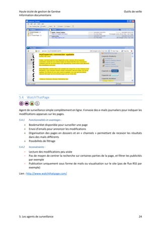Haute école de gestion de Genève Outils de veille
Information documentaire
5. Les agents de surveillance 24
5.4 WatchThatPage
Agent de surveillance simple complètement en ligne. Il envoie des e-mails journaliers pour indiquer les
modifications apparues sur les pages.
5.4.1 Fonctionnalités et avantages :
 Bookmarklet disponible pour surveiller une page
 Envoi d’emails pour annoncer les modifications
 Organisation des pages en dossiers et en « channels » permettant de recevoir les résultats
dans des mails différents
 Possibilités de filtrage
5.4.2 Inconvénients :
– Lecture des modifications peu aisée
– Pas de moyen de centrer la recherche sur certaines parties de la page, et filtrer les publicités
par exemple
– Publication uniquement sous forme de mails ou visualisation sur le site (pas de flux RSS par
exemple)
Lien : http://www.watchthatpage.com/
 