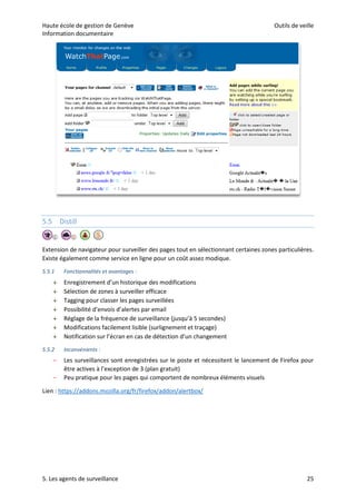 Haute école de gestion de Genève Outils de veille
Information documentaire
5. Les agents de surveillance 25
5.5 Distill
Extension de navigateur pour surveiller des pages tout en sélectionnant certaines zones particulières.
Existe également comme service en ligne pour un coût assez modique.
5.5.1 Fonctionnalités et avantages :
 Enregistrement d’un historique des modifications
 Sélection de zones à surveiller efficace
 Tagging pour classer les pages surveillées
 Possibilité d’envois d’alertes par email
 Réglage de la fréquence de surveillance (jusqu’à 5 secondes)
 Modifications facilement lisible (surlignement et traçage)
 Notification sur l’écran en cas de détection d’un changement
5.5.2 Inconvénients :
– Les surveillances sont enregistrées sur le poste et nécessitent le lancement de Firefox pour
être actives à l’exception de 3 (plan gratuit)
– Peu pratique pour les pages qui comportent de nombreux éléments visuels
Lien : https://addons.mozilla.org/fr/firefox/addon/alertbox/
 
