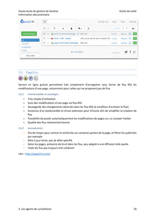 Haute école de gestion de Genève Outils de veille
Information documentaire
5. Les agents de surveillance 26
5.6 Page2rss
Service en ligne gratuit permettant très simplement d’enregistrer sous forme de flux RSS les
modifications d’une page, notamment pour celles qui ne proposent pas de flux.
5.6.1 Fonctionnalités et avantages :
 Très simple d’utilisation
 Suivi des modifications d’une page via flux RSS
 Sauvegarde des changements observés dans les flux RSS (à condition d’archiver le flux)
 Existence d’un bookmarklet et d’une extension pour Chrome afin de simplifier la création de
flux
 Possibilité de poster automatiquement les modifications de pages sur un compte Twitter
 Qualité des flux relativement bonne
5.6.2 Inconvénients :
– Pas de moyen pour centrer la recherche sur certaines parties de la page, et filtrer les publicités
par exemple
– Mise à jour lente, pas de délai spécifié
– Selon les pages, présence de bruit dans les flux, peu adapté à une diffusion telle quelle
– Texte du flux pas toujours très cohérent
Lien : http://page2rss.com/
 
