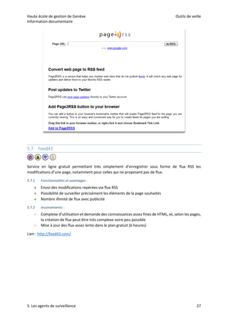 Haute école de gestion de Genève Outils de veille
Information documentaire
5. Les agents de surveillance 27
5.7 Feed43
Service en ligne gratuit permettant très simplement d’enregistrer sous forme de flux RSS les
modifications d’une page, notamment pour celles qui ne proposent pas de flux.
5.7.1 Fonctionnalités et avantages :
 Envoi des modifications repérées via flux RSS
 Possibilité de surveiller précisément les éléments de la page souhaités
 Nombre illimité de flux avec publicité
5.7.2 Inconvénients :
– Complexe d’utilisation et demande des connaissances assez fines de HTML, et, selon les pages,
la création de flux peut être très complexe voire peu possible
– Mise à jour des flux assez lente dans le plan gratuit (6 heures)
Lien : http://feed43.com/
 