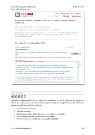 Haute école de gestion de Genève Outils de veille
Information documentaire
5. Les agents de surveillance 28
5.8 Kimono
Le premier usage de cet outil est de collecter des données sur la base de pages web, ce qui peut se
révéler très utile en vue de créer des visualisations par exemple. Cet outil permet aussi de sélectionner
des éléments afin de constituer un flux rss.
5.8.1 Fonctionnalités et avantages :
 Simple d’utilisation
 Collecte de données rapide (toutes les 15 minutes si on le souhaite)
 Connexion possible avec une feuille de calcul Google
 Transformation des données dans le cas où l’on sait coder
 