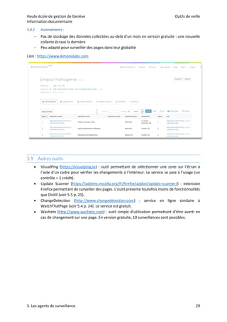 Haute école de gestion de Genève Outils de veille
Information documentaire
5. Les agents de surveillance 29
5.8.2 Inconvénients :
– Pas de stockage des données collectées au-delà d’un mois en version gratuite : une nouvelle
collecte écrase la dernière
– Peu adapté pour surveiller des pages dans leur globalité
Lien : https://www.kimonolabs.com
5.9 Autres outils
 VisualPing (https://visualping.io) : outil permettant de sélectionner une zone sur l’écran à
l’aide d’un cadre pour vérifier les changements à l’intérieur. Le service se paie à l’usage (un
contrôle = 1 crédit).
 Update Scanner (https://addons.mozilla.org/fr/firefox/addon/update-scanner/) : extension
Firefox permettant de surveiller des pages. L’outil présente toutefois moins de fonctionnalités
que Distill (voir 5.5 p. 25).
 ChangeDetection (http://www.changedetection.com) : service en ligne similaire à
WatchThatPage (voir 5.4 p. 24). Le service est gratuit.
 Wachete (http://www.wachete.com) : outil simple d’utilisation permettant d’être averti en
cas de changement sur une page. En version gratuite, 10 surveillances sont possibles.
 