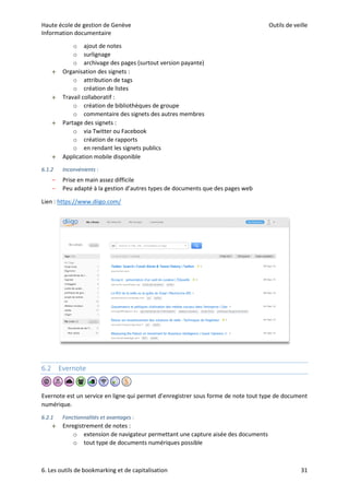Haute école de gestion de Genève Outils de veille
Information documentaire
6. Les outils de bookmarking et de capitalisation 31
o ajout de notes
o surlignage
o archivage des pages (surtout version payante)
 Organisation des signets :
o attribution de tags
o création de listes
 Travail collaboratif :
o création de bibliothèques de groupe
o commentaire des signets des autres membres
 Partage des signets :
o via Twitter ou Facebook
o création de rapports
o en rendant les signets publics
 Application mobile disponible
6.1.2 Inconvénients :
– Prise en main assez difficile
– Peu adapté à la gestion d’autres types de documents que des pages web
Lien : https://www.diigo.com/
6.2 Evernote
Evernote est un service en ligne qui permet d’enregistrer sous forme de note tout type de document
numérique.
6.2.1 Fonctionnalités et avantages :
 Enregistrement de notes :
o extension de navigateur permettant une capture aisée des documents
o tout type de documents numériques possible
 