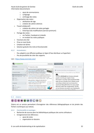 Haute école de gestion de Genève Outils de veille
Information documentaire
6. Les outils de bookmarking et de capitalisation 32
o ajout de commentaires
o surlignage
o archivage des notes
 Organisation des notes :
o attribution de tags
o création de cahiers distincts
 Travail collaboratif :
o création de cahiers de notes partagés
o historique des modifications (version premium)
 Partage des notes :
o via Twitter, Facebook et LinkedIn
o en rendant les notes publiques
 Fonctions de chat
 Prise en main facile
 Création de tâches
 Solution gratuite très riche et fonctionnelle
6.2.2 Inconvénients :
– Peu adapté à une diffusion publique en ligne (il faut distribuer un hyperlien)
– Peu de possibilité de créer des rapports
Lien : https://www.evernote.com/
6.3 Zotero
Zotero est un service permettant d’enregistrer des références bibliographiques et de joindre des
fichiers numériques aux notices.
6.3.1 Fonctionnalités et avantages :
 Recherche de sources dans les bibliothèques publiques des autres utilisateurs
 Enregistrement de références :
o ajout de notes
o organisation en dossiers
 