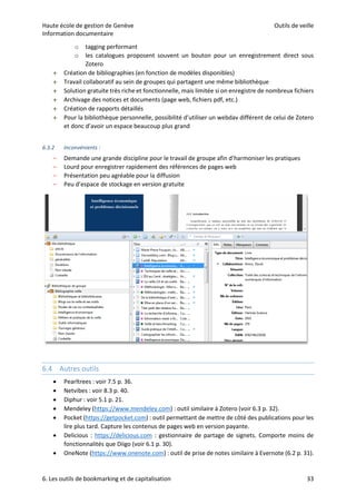 Haute école de gestion de Genève Outils de veille
Information documentaire
6. Les outils de bookmarking et de capitalisation 33
o tagging performant
o les catalogues proposent souvent un bouton pour un enregistrement direct sous
Zotero
 Création de bibliographies (en fonction de modèles disponibles)
 Travail collaboratif au sein de groupes qui partagent une même bibliothèque
 Solution gratuite très riche et fonctionnelle, mais limitée si on enregistre de nombreux fichiers
 Archivage des notices et documents (page web, fichiers pdf, etc.)
 Création de rapports détaillés
 Pour la bibliothèque personnelle, possibilité d’utiliser un webdav différent de celui de Zotero
et donc d’avoir un espace beaucoup plus grand
6.3.2 Inconvénients :
– Demande une grande discipline pour le travail de groupe afin d’harmoniser les pratiques
– Lourd pour enregistrer rapidement des références de pages web
– Présentation peu agréable pour la diffusion
– Peu d’espace de stockage en version gratuite
6.4 Autres outils
 Pearltrees : voir 7.5 p. 36.
 Netvibes : voir 8.3 p. 40.
 Diphur : voir 5.1 p. 21.
 Mendeley (https://www.mendeley.com) : outil similaire à Zotero (voir 6.3 p. 32).
 Pocket (https://getpocket.com) : outil permettant de mettre de côté des publications pour les
lire plus tard. Capture les contenus de pages web en version payante.
 Delicious : https://delicious.com : gestionnaire de partage de signets. Comporte moins de
fonctionnalités que Diigo (voir 6.1 p. 30).
 OneNote (https://www.onenote.com) : outil de prise de notes similaire à Evernote (6.2 p. 31).
 