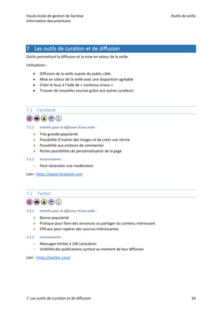 Haute école de gestion de Genève Outils de veille
Information documentaire
7. Les outils de curation et de diffusion 34
7 Les outils de curation et de diffusion
Outils permettant la diffusion et la mise en valeur de la veille.
Utilisations :
 Diffusion de la veille auprès du public cible
 Mise en valeur de la veille avec une disposition agréable
 Créer le buzz à l’aide de « contenus viraux »
 Trouver de nouvelles sources grâce aux autres curateurs
7.1 Facebook
7.1.1 Intérêts pour la diffusion d’une veille :
 Très grande popularité
 Possibilité d’insérer des images et de créer une vitrine
 Possibilité aux visiteurs de commenter
 Riches possibilités de personnalisation de la page
7.1.2 Inconvénients :
– Peut nécessiter une modération
Lien : https://www.facebook.com
7.2 Twitter
7.2.1 Intérêts pour la diffusion d’une veille :
 Bonne popularité
 Pratique pour faire des annonces ou partager du contenu intéressant
 Efficace pour repérer des sources intéressantes
7.2.2 Inconvénients :
– Messages limités à 140 caractères
– Visibilité des publications surtout au moment de leur diffusion
Lien : https://twitter.com/
 