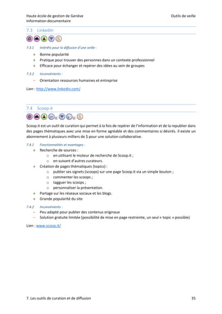 Haute école de gestion de Genève Outils de veille
Information documentaire
7. Les outils de curation et de diffusion 35
7.3 LinkedIn
7.3.1 Intérêts pour la diffusion d’une veille :
 Bonne popularité
 Pratique pour trouver des personnes dans un contexte professionnel
 Efficace pour échanger et repérer des idées au sein de groupes
7.3.2 Inconvénients :
– Orientation ressources humaines et entreprise
Lien : http://www.linkedin.com/
7.4 Scoop.it
Scoop.it est un outil de curation qui permet à la fois de repérer de l’information et de la republier dans
des pages thématiques avec une mise en forme agréable et des commentaires si désirés. Il existe un
abonnement à plusieurs milliers de $ pour une solution collaborative.
7.4.1 Fonctionnalités et avantages :
 Recherche de sources :
o en utilisant le moteur de recherche de Scoop.it ;
o en suivant d’autres curateurs.
 Création de pages thématiques (topics) :
o publier ses signets (scoops) sur une page Scoop.it via un simple bouton ;
o commenter les scoops ;
o tagguer les scoops ;
o personnaliser la présentation.
 Partage sur les réseaux sociaux et les blogs.
 Grande popularité du site
7.4.2 Inconvénients :
– Peu adapté pour publier des contenus originaux
– Solution gratuite limitée (possibilité de mise en page restreinte, un seul « topic » possible)
Lien : www.scoop.it/
 