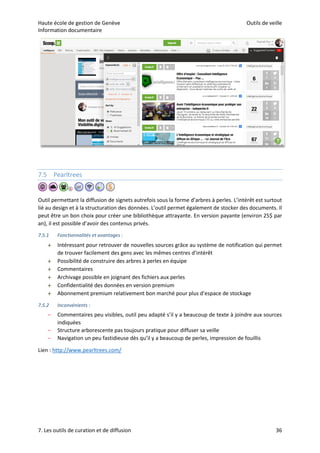 Haute école de gestion de Genève Outils de veille
Information documentaire
7. Les outils de curation et de diffusion 36
7.5 Pearltrees
Outil permettant la diffusion de signets autrefois sous la forme d’arbres à perles. L’intérêt est surtout
lié au design et à la structuration des données. L’outil permet également de stocker des documents. Il
peut être un bon choix pour créer une bibliothèque attrayante. En version payante (environ 25$ par
an), il est possible d’avoir des contenus privés.
7.5.1 Fonctionnalités et avantages :
 Intéressant pour retrouver de nouvelles sources grâce au système de notification qui permet
de trouver facilement des gens avec les mêmes centres d’intérêt
 Possibilité de construire des arbres à perles en équipe
 Commentaires
 Archivage possible en joignant des fichiers aux perles
 Confidentialité des données en version premium
 Abonnement premium relativement bon marché pour plus d’espace de stockage
7.5.2 Inconvénients :
– Commentaires peu visibles, outil peu adapté s’il y a beaucoup de texte à joindre aux sources
indiquées
– Structure arborescente pas toujours pratique pour diffuser sa veille
– Navigation un peu fastidieuse dès qu’il y a beaucoup de perles, impression de fouillis
Lien : http://www.pearltrees.com/
 