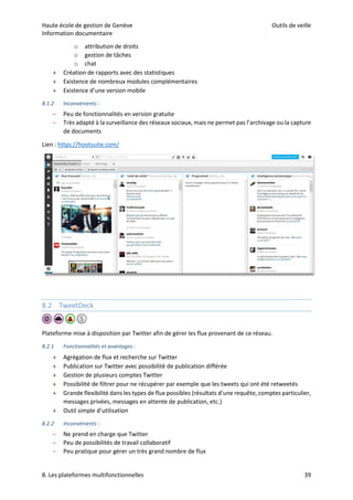 Haute école de gestion de Genève Outils de veille
Information documentaire
8. Les plateformes multifonctionnelles 39
o attribution de droits
o gestion de tâches
o chat
 Création de rapports avec des statistiques
 Existence de nombreux modules complémentaires
 Existence d’une version mobile
8.1.2 Inconvénients :
– Peu de fonctionnalités en version gratuite
– Très adapté à la surveillance des réseaux sociaux, mais ne permet pas l’archivage ou la capture
de documents
Lien : https://hootsuite.com/
8.2 TweetDeck
Plateforme mise à disposition par Twitter afin de gérer les flux provenant de ce réseau.
8.2.1 Fonctionnalités et avantages :
 Agrégation de flux et recherche sur Twitter
 Publication sur Twitter avec possibilité de publication différée
 Gestion de plusieurs comptes Twitter
 Possibilité de filtrer pour ne récupérer par exemple que les tweets qui ont été retweetés
 Grande flexibilité dans les types de flux possibles (résultats d’une requête, comptes particulier,
messages privées, messages en attente de publication, etc.)
 Outil simple d’utilisation
8.2.2 Inconvénients :
– Ne prend en charge que Twitter
– Peu de possibilités de travail collaboratif
– Peu pratique pour gérer un très grand nombre de flux
 