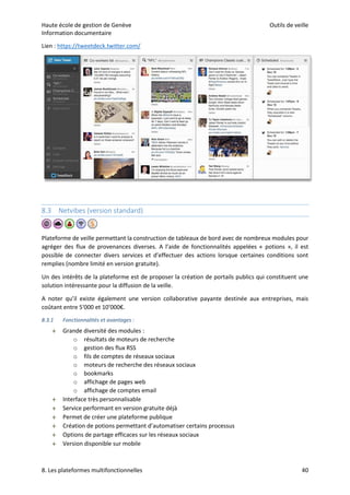 Haute école de gestion de Genève Outils de veille
Information documentaire
8. Les plateformes multifonctionnelles 40
Lien : https://tweetdeck.twitter.com/
8.3 Netvibes (version standard)
Plateforme de veille permettant la construction de tableaux de bord avec de nombreux modules pour
agréger des flux de provenances diverses. A l’aide de fonctionnalités appelées « potions », il est
possible de connecter divers services et d’effectuer des actions lorsque certaines conditions sont
remplies (nombre limité en version gratuite).
Un des intérêts de la plateforme est de proposer la création de portails publics qui constituent une
solution intéressante pour la diffusion de la veille.
A noter qu’il existe également une version collaborative payante destinée aux entreprises, mais
coûtant entre 5'000 et 10’000€.
8.3.1 Fonctionnalités et avantages :
 Grande diversité des modules :
o résultats de moteurs de recherche
o gestion des flux RSS
o fils de comptes de réseaux sociaux
o moteurs de recherche des réseaux sociaux
o bookmarks
o affichage de pages web
o affichage de comptes email
 Interface très personnalisable
 Service performant en version gratuite déjà
 Permet de créer une plateforme publique
 Création de potions permettant d’automatiser certains processus
 Options de partage efficaces sur les réseaux sociaux
 Version disponible sur mobile
 