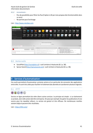 Haute école de gestion de Genève Outils de veille
Information documentaire
9. Services d’automatisation 41
8.3.2 Inconvénients :
– Peu de possibilités pour filtrer les flux (l’option à 2€ par mois propose des fonctionnalités dans
ce sens)
– Ne permet pas d’archivage
Lien : http://www.netvibes.com
8.4 Autres outils
 SocialPilot (http://socialpilot.co) : outil similaire à Hootsuite (8.1 p. 38).
 Sprout Social (http://sproutsocial.com) : outil similaire à Hootsuite (8.1 p. 38).
9 Services d’automatisation
Ces outils permettent d’automatiser certaines actions et en particulier de connecter des applications
entre elles. Ils sont très utiles pour faciliter le traitement des données et coordonner plusieurs logiciels.
9.1 IFTTT
Service en ligne permettant de relier divers autres services. Le principe est simple : si un événement
se produit, alors telle action doit être entreprise. On peut par exemple récupérer les publications d’une
source pour les republier ailleurs. Le service est gratuit et très efficace. De nombreuses recettes
existent déjà et peuvent être réutilisées.
Lien : https://ifttt.com/
 