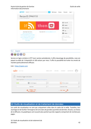 Haute école de gestion de Genève Outils de veille
Information documentaire
10. Outils de visualisation et de traitement de
données 42
9.2 Zapier
Service en ligne similaire à IFTT (voir section précédente), il offre davantage de possibilités, mais est
payant au-delà de 5 dispositifs et 100 actions par mois. Il offre la possibilité de traiter les emails de
manière particulièrement efficace.
Lien : https://zapier.com
10 Outils de visualisation et de traitement de données
Les outils de visualisation ne sont pas uniquement utiles dans le cadre de la veille. Toutefois, leur
avantage est de faciliter l’émergence de sens dans de grandes quantités de données. De plus, au niveau
de la diffusion, les graphiques sont souvent plus parlant que des rapports comportant de nombreuses
pages.
 
