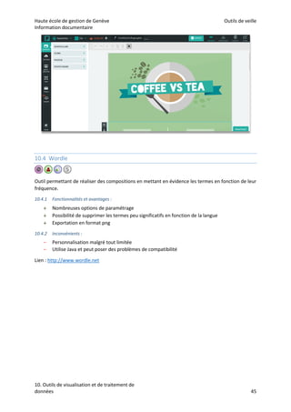 Haute école de gestion de Genève Outils de veille
Information documentaire
10. Outils de visualisation et de traitement de
données 45
10.4 Wordle
Outil permettant de réaliser des compositions en mettant en évidence les termes en fonction de leur
fréquence.
10.4.1 Fonctionnalités et avantages :
 Nombreuses options de paramétrage
 Possibilité de supprimer les termes peu significatifs en fonction de la langue
 Exportation en format png
10.4.2 Inconvénients :
– Personnalisation malgré tout limitée
– Utilise Java et peut poser des problèmes de compatibilité
Lien : http://www.wordle.net
 